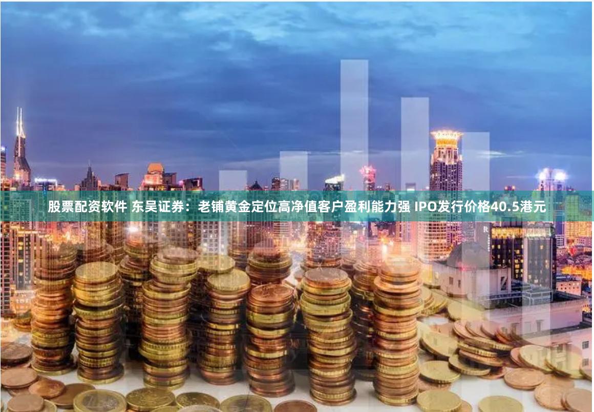 股票配资软件 东吴证券：老铺黄金定位高净值客户盈利能力强 IPO发行价格40.5港元
