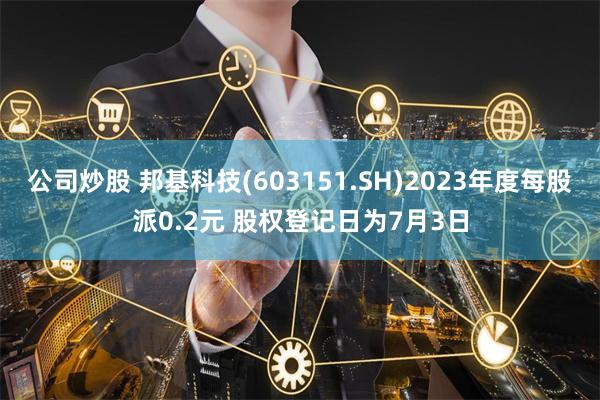 公司炒股 邦基科技(603151.SH)2023年度每股派0.2元 股权登记日为7月3日