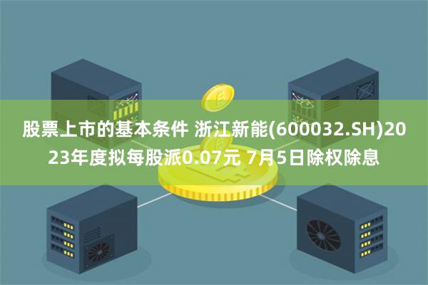 股票上市的基本条件 浙江新能(600032.SH)2023年度拟每股派0.07元 7月5日除权除息