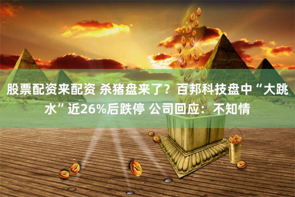 股票配资来配资 杀猪盘来了？百邦科技盘中“大跳水”近26%后跌停 公司回应：不知情