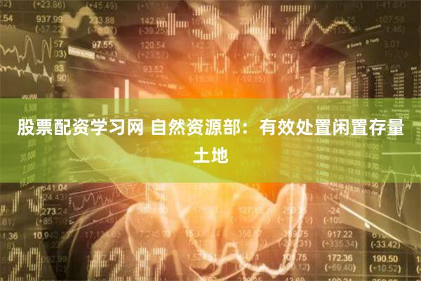 股票配资学习网 自然资源部：有效处置闲置存量土地