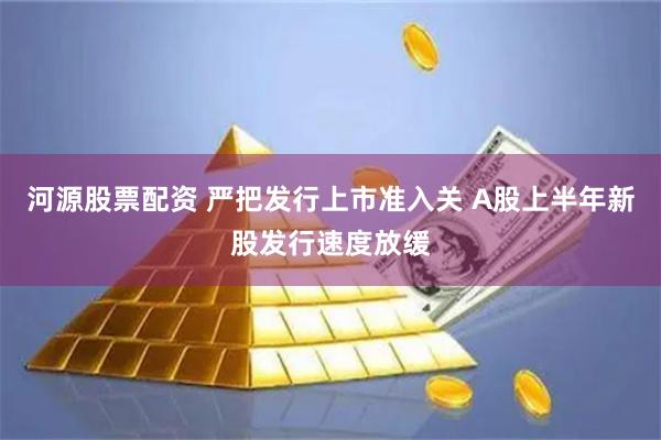 河源股票配资 严把发行上市准入关 A股上半年新股发行速度放缓