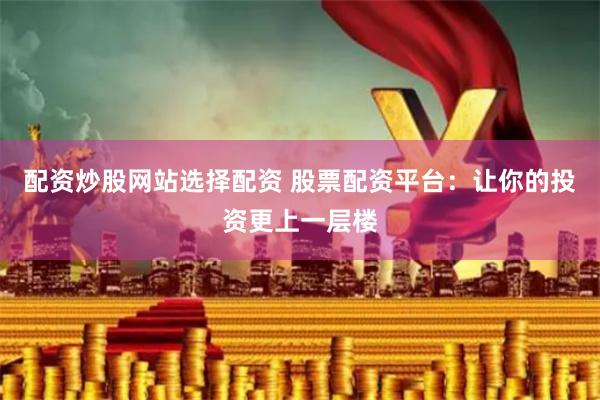 配资炒股网站选择配资 股票配资平台:让你的投资更上一层楼