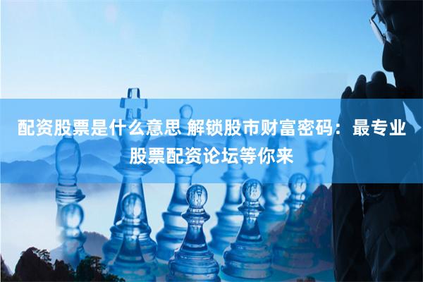 配资股票是什么意思 解锁股市财富密码:最专业股票配资论坛等你来