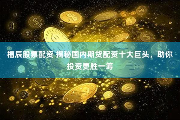 福辰股票配资 揭秘国内期货配资十大巨头，助你投资更胜一筹