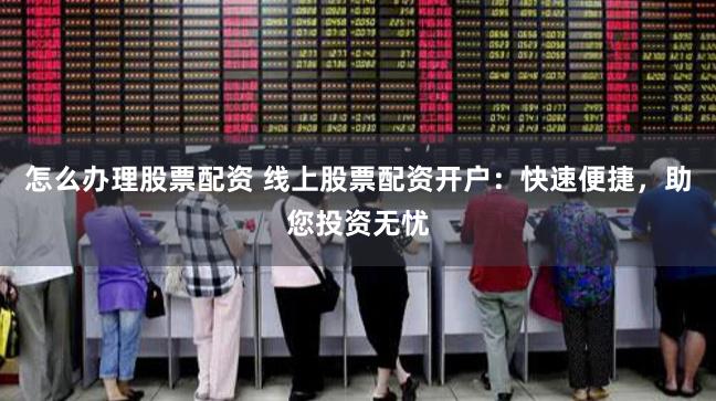 怎么办理股票配资 线上股票配资开户：快速便捷，助您投资无忧